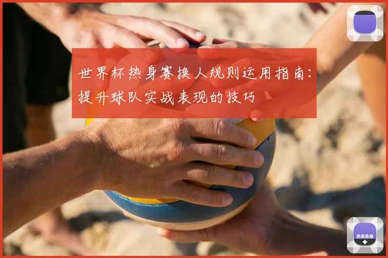 世界杯热身赛换人规则运用指南：提升球队实战表现的技巧