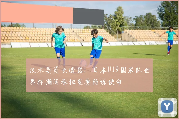技术委员长透露：日本U19国家队世界杯期间承担重要陪练使命
