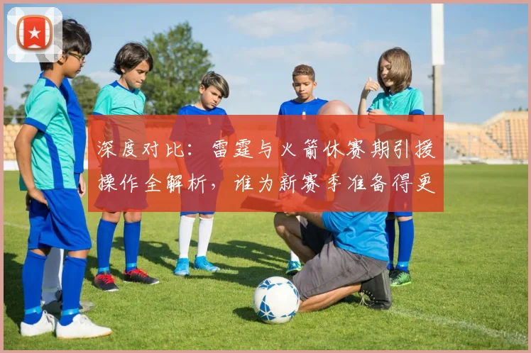 深度对比：雷霆与火箭休赛期引援操作全解析，谁为新赛季准备得更充分？