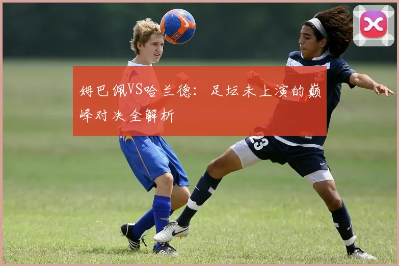 姆巴佩VS哈兰德：足坛未上演的巅峰对决全解析