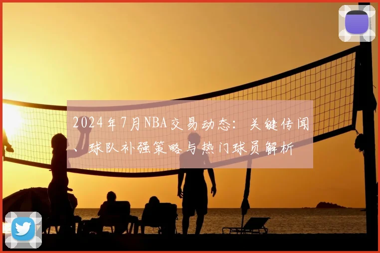2024年7月NBA交易动态：关键传闻、球队补强策略与热门球员解析