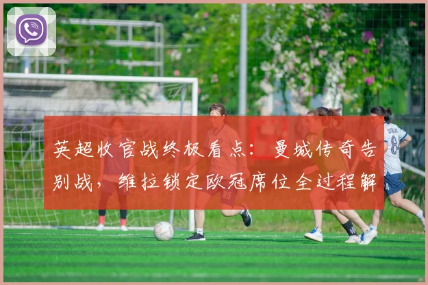 英超收官战终极看点：曼城传奇告别战，维拉锁定欧冠席位全过程解析