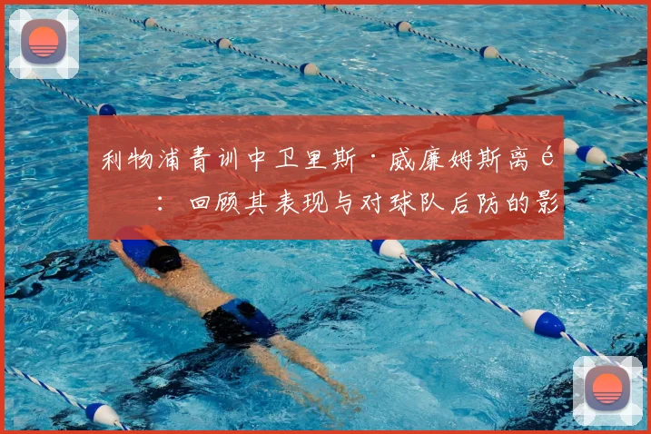 利物浦青训中卫里斯·威廉姆斯离队：回顾其表现与对球队后防的影响分析