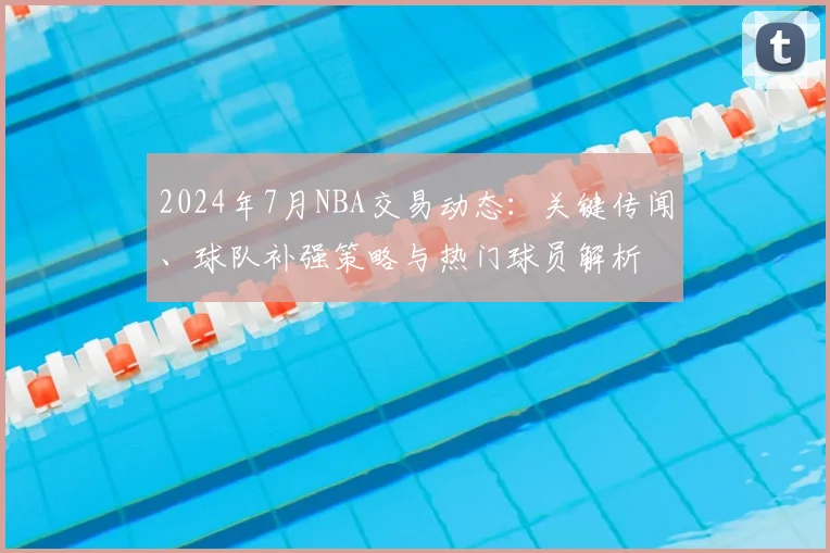 2024年7月NBA交易动态：关键传闻、球队补强策略与热门球员解析