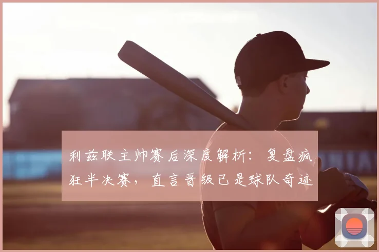 利兹联主帅赛后深度解析：复盘疯狂半决赛，直言晋级已是球队奇迹
