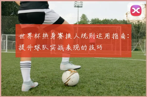 世界杯热身赛换人规则运用指南：提升球队实战表现的技巧