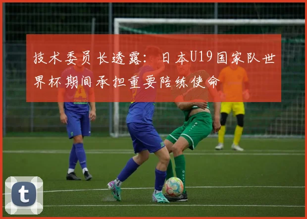 技术委员长透露：日本U19国家队世界杯期间承担重要陪练使命