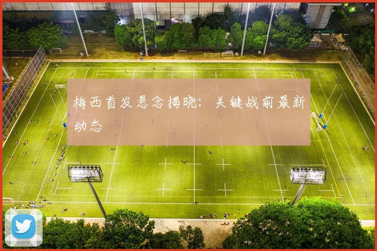梅西首发悬念揭晓：关键战前最新动态