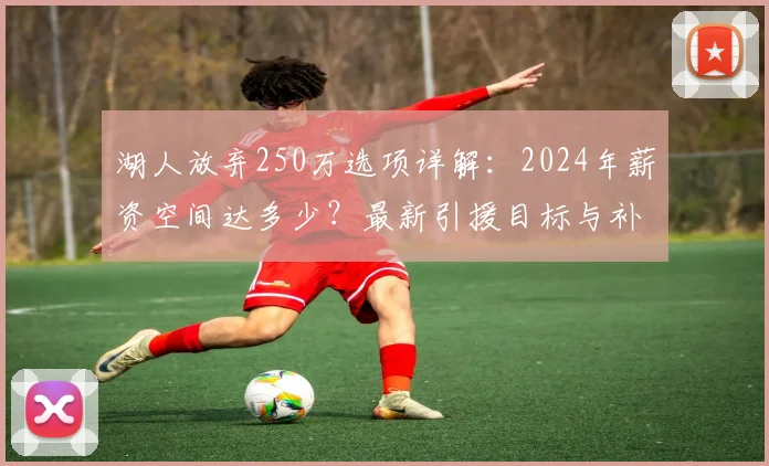 湖人放弃250万选项详解：2024年薪资空间达多少？最新引援目标与补强计划曝光