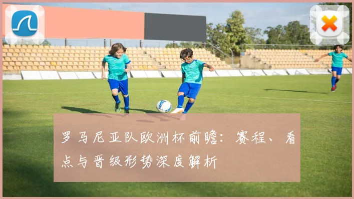 罗马尼亚队欧洲杯前瞻：赛程、看点与晋级形势深度解析