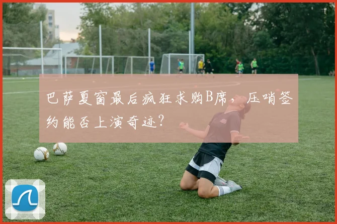 巴萨夏窗最后疯狂求购B席，压哨签约能否上演奇迹？