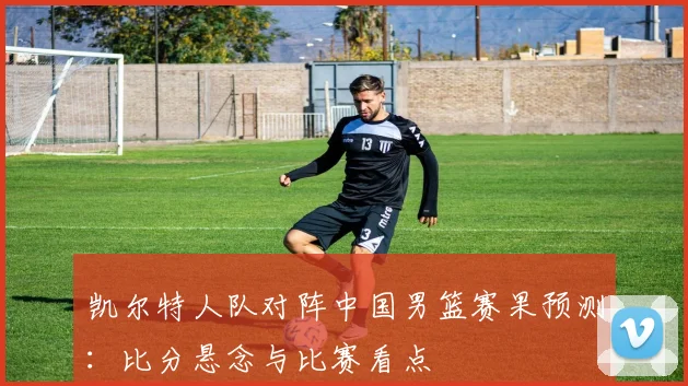 凯尔特人队对阵中国男篮赛果预测：比分悬念与比赛看点