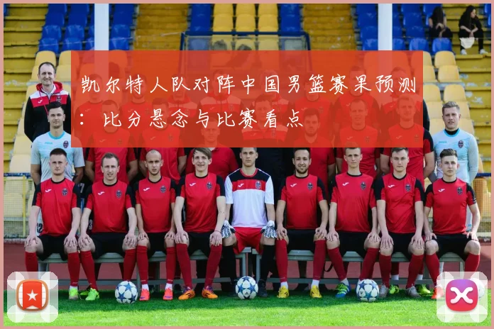 凯尔特人队对阵中国男篮赛果预测：比分悬念与比赛看点